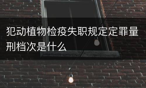 犯动植物检疫失职规定定罪量刑档次是什么