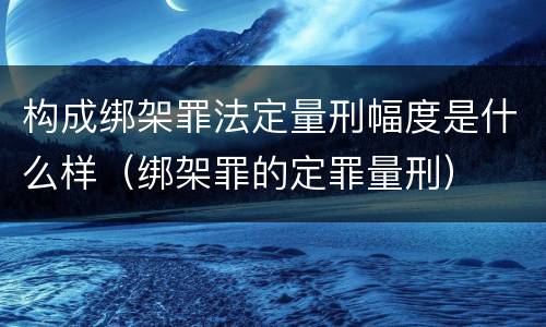 构成绑架罪法定量刑幅度是什么样（绑架罪的定罪量刑）