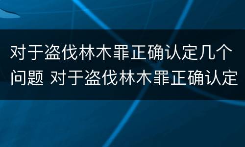 对于盗伐林木罪正确认定几个问题 对于盗伐林木罪正确认定几个问题可以立案