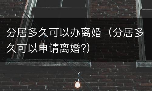 分居多久可以办离婚（分居多久可以申请离婚?）