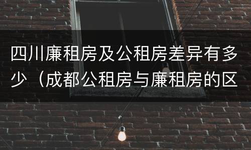 四川廉租房及公租房差异有多少（成都公租房与廉租房的区别）
