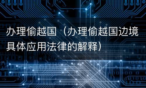 办理偷越国（办理偷越国边境具体应用法律的解释）