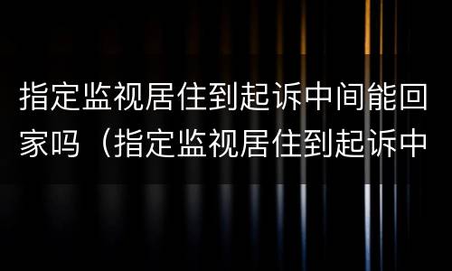 指定监视居住到起诉中间能回家吗（指定监视居住到起诉中间能回家吗怎么办）