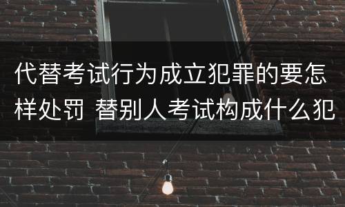 代替考试行为成立犯罪的要怎样处罚 替别人考试构成什么犯罪