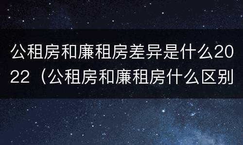 公租房和廉租房差异是什么2022（公租房和廉租房什么区别）