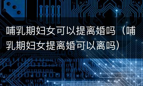 哺乳期妇女可以提离婚吗（哺乳期妇女提离婚可以离吗）