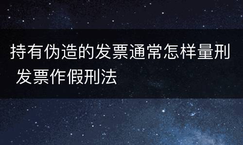 持有伪造的发票通常怎样量刑 发票作假刑法
