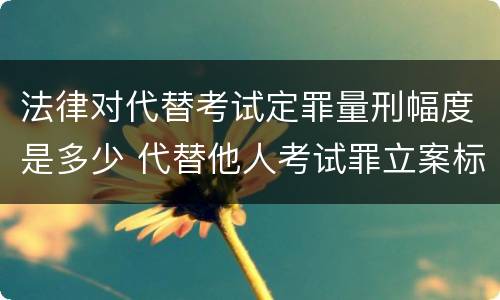 法律对代替考试定罪量刑幅度是多少 代替他人考试罪立案标准