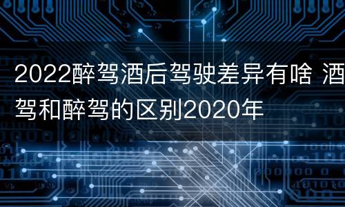 2022醉驾酒后驾驶差异有啥 酒驾和醉驾的区别2020年