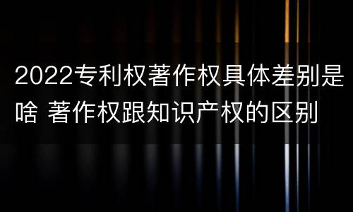 2022专利权著作权具体差别是啥 著作权跟知识产权的区别