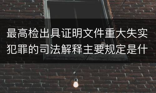 最高检出具证明文件重大失实犯罪的司法解释主要规定是什么