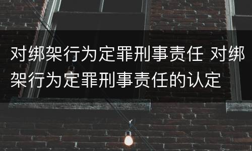 对绑架行为定罪刑事责任 对绑架行为定罪刑事责任的认定