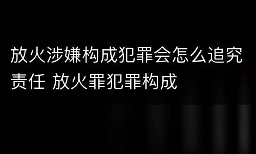 放火涉嫌构成犯罪会怎么追究责任 放火罪犯罪构成