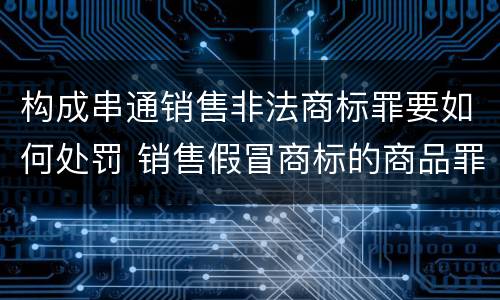 构成串通销售非法商标罪要如何处罚 销售假冒商标的商品罪的量刑从犯会怎么判