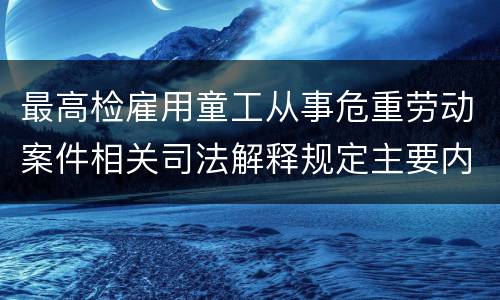 最高检雇用童工从事危重劳动案件相关司法解释规定主要内容是什么