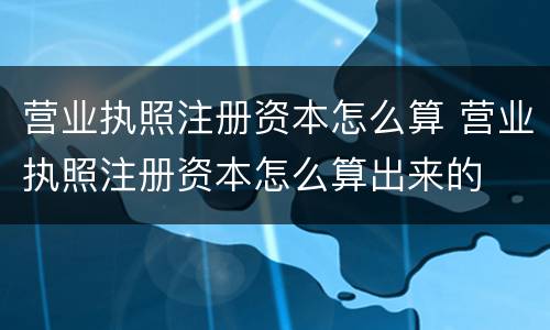 营业执照注册资本怎么算 营业执照注册资本怎么算出来的