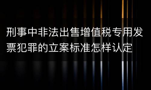 刑事中非法出售增值税专用发票犯罪的立案标准怎样认定