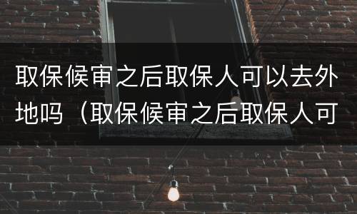 取保候审之后取保人可以去外地吗（取保候审之后取保人可以去外地吗）