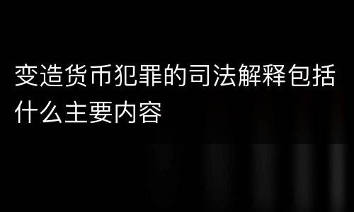 变造货币犯罪的司法解释包括什么主要内容