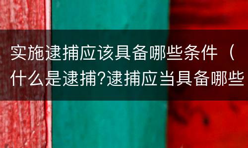 实施逮捕应该具备哪些条件（什么是逮捕?逮捕应当具备哪些条件?）