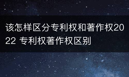 该怎样区分专利权和著作权2022 专利权著作权区别