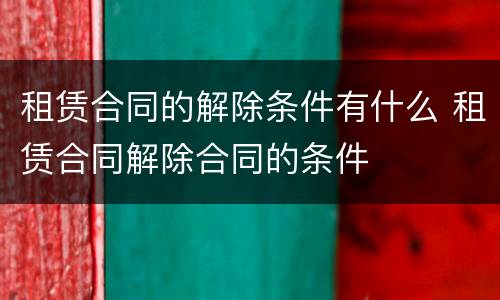租赁合同的解除条件有什么 租赁合同解除合同的条件