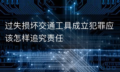 过失损坏交通工具成立犯罪应该怎样追究责任
