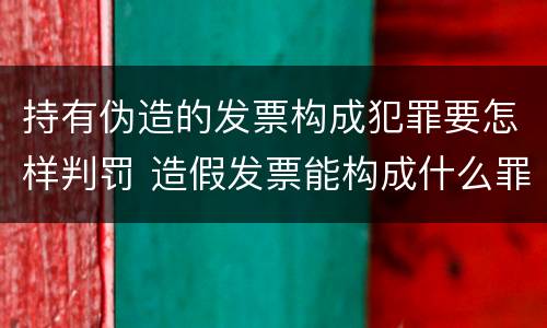 持有伪造的发票构成犯罪要怎样判罚 造假发票能构成什么罪