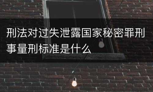 刑法对过失泄露国家秘密罪刑事量刑标准是什么