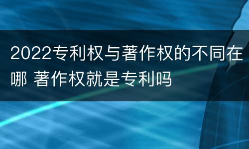 2022专利权与著作权的不同在哪 著作权就是专利吗