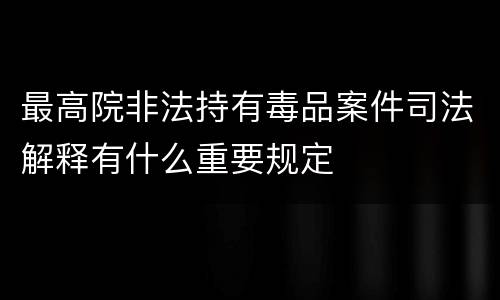 最高院非法持有毒品案件司法解释有什么重要规定