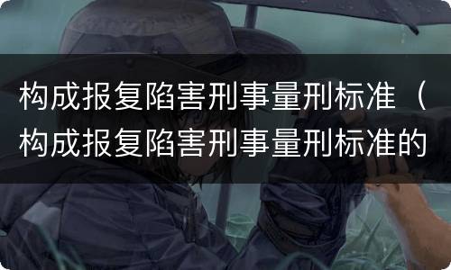 构成报复陷害刑事量刑标准（构成报复陷害刑事量刑标准的是）