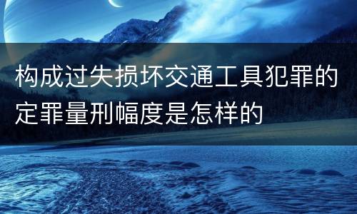 构成过失损坏交通工具犯罪的定罪量刑幅度是怎样的