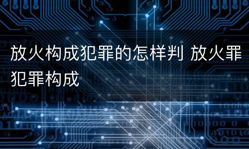 放火构成犯罪的怎样判 放火罪犯罪构成