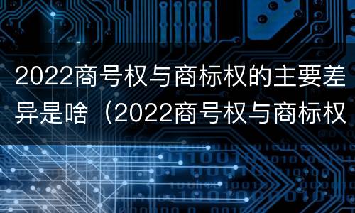 2022商号权与商标权的主要差异是啥（2022商号权与商标权的主要差异是啥呢）