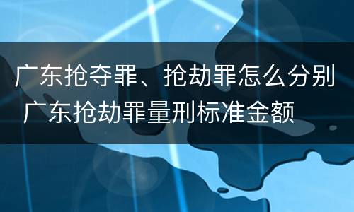 广东抢夺罪、抢劫罪怎么分别 广东抢劫罪量刑标准金额