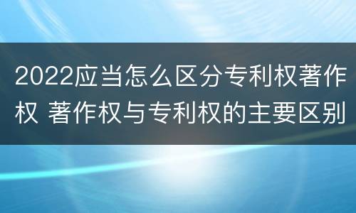 2022应当怎么区分专利权著作权 著作权与专利权的主要区别