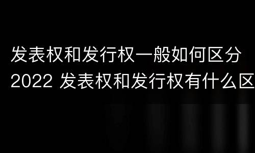 发表权和发行权一般如何区分2022 发表权和发行权有什么区别