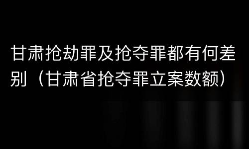 甘肃抢劫罪及抢夺罪都有何差别（甘肃省抢夺罪立案数额）