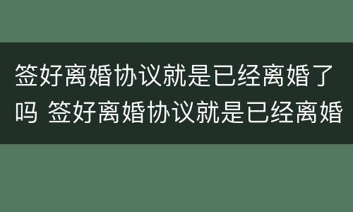 签好离婚协议就是已经离婚了吗 签好离婚协议就是已经离婚了吗知乎