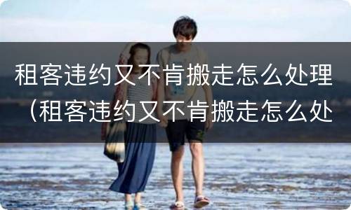 租客违约又不肯搬走怎么处理（租客违约又不肯搬走怎么处理好）