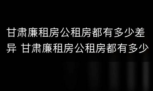 甘肃廉租房公租房都有多少差异 甘肃廉租房公租房都有多少差异的
