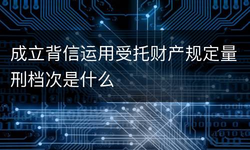 成立背信运用受托财产规定量刑档次是什么