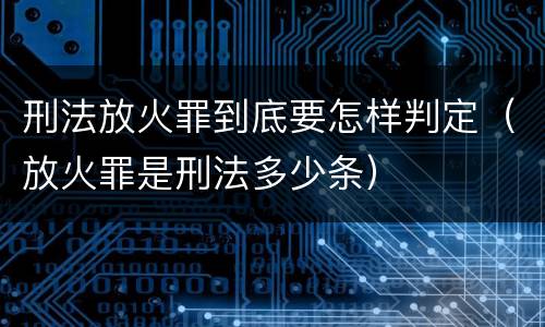刑法放火罪到底要怎样判定（放火罪是刑法多少条）