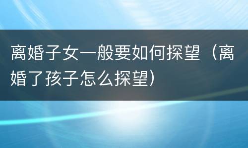 离婚子女一般要如何探望（离婚了孩子怎么探望）