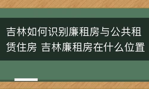 吉林如何识别廉租房与公共租赁住房 吉林廉租房在什么位置
