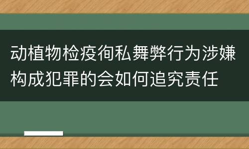 动植物检疫徇私舞弊行为涉嫌构成犯罪的会如何追究责任