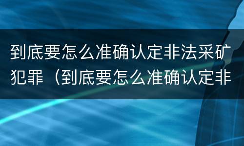 到底要怎么准确认定非法采矿犯罪（到底要怎么准确认定非法采矿犯罪行为）