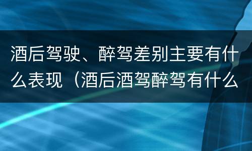 酒后驾驶、醉驾差别主要有什么表现（酒后酒驾醉驾有什么区别）