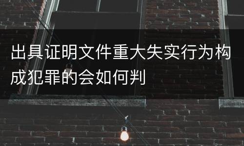 出具证明文件重大失实行为构成犯罪的会如何判